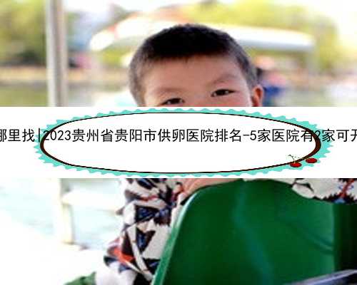 贵阳代孕医院哪里找|2023贵州省贵阳市供卵医院排名-5家医院有2家可开展第三代